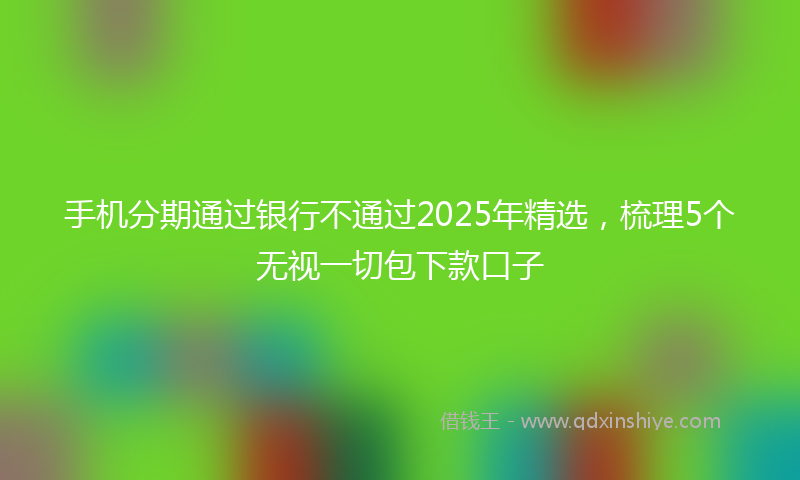 手机分期通过银行不通过2025年精选，梳理5个无视一切包下款口子