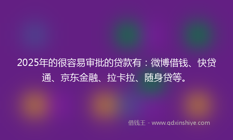 2025年的很容易审批的贷款有：微博借钱、快贷通、京东金融、拉卡拉、随身贷等。