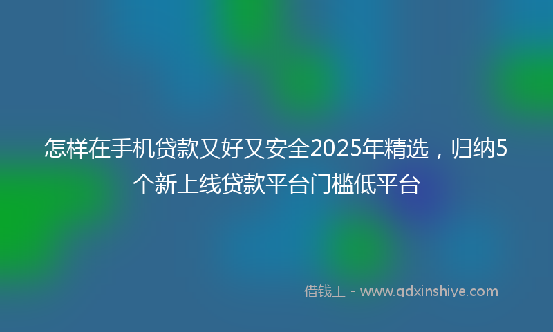 怎样在手机贷款又好又安全2025年精选，归纳5个新上线贷款平台门槛低平台