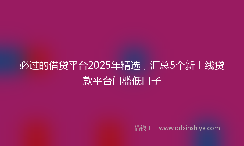必过的借贷平台2025年精选，汇总5个新上线贷款平台门槛低口子