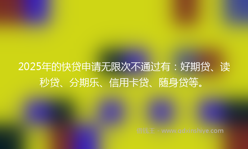 2025年的快贷申请无限次不通过有：好期贷、读秒贷、分期乐、信用卡贷、随身贷等。