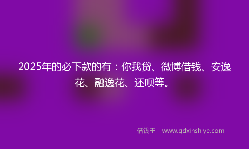 2025年的必下款的有：你我贷、微博借钱、安逸花、融逸花、还呗等。