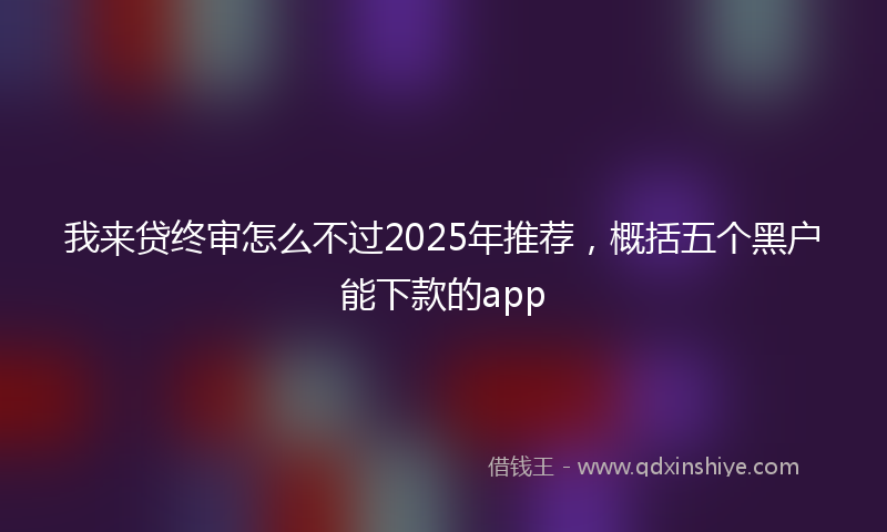 我来贷终审怎么不过2025年推荐，概括五个黑户能下款的app