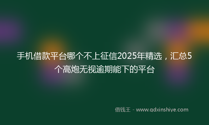 手机借款平台哪个不上征信2025年精选，汇总5个高炮无视逾期能下的平台