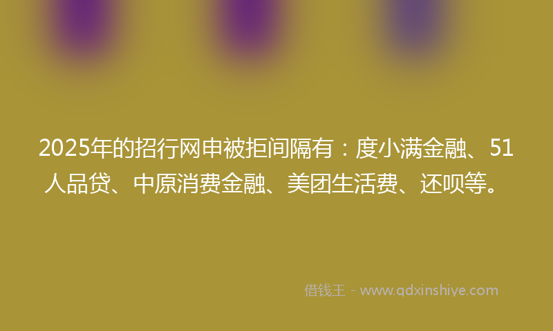 2025年的招行网申被拒间隔有：度小满金融、51人品贷、中原消费金融、美团生活费、还呗等。