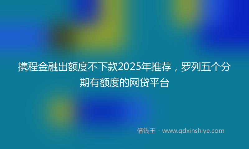 携程金融出额度不下款2025年推荐，罗列五个分期有额度的网贷平台