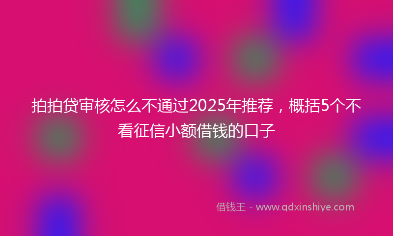 拍拍贷审核怎么不通过2025年推荐，概括5个不看征信小额借钱的口子