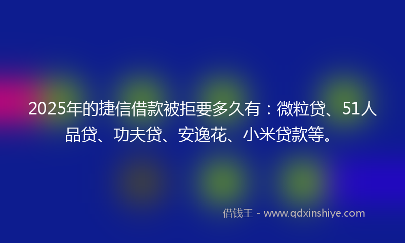 2025年的捷信借款被拒要多久有：微粒贷、51人品贷、功夫贷、安逸花、小米贷款等。