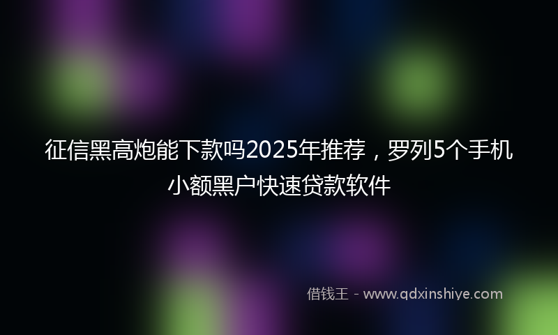 征信黑高炮能下款吗2025年推荐，罗列5个手机小额黑户快速贷款软件