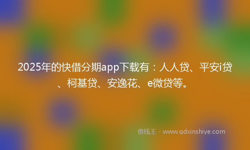2025年的快借分期app下载有：人人贷、平安i贷、柯基贷、安逸花、e微贷等。