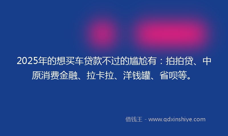 2025年的想买车贷款不过的尴尬有：拍拍贷、中原消费金融、拉卡拉、洋钱罐、省呗等。