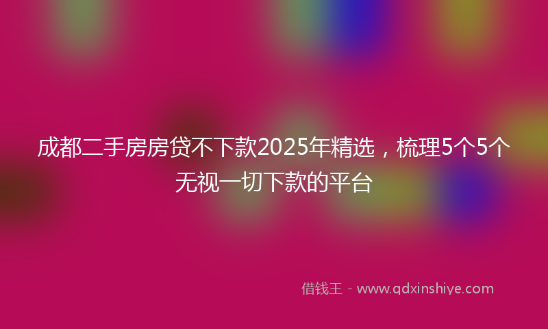 成都二手房房贷不下款2025年精选，梳理5个5个无视一切下款的平台