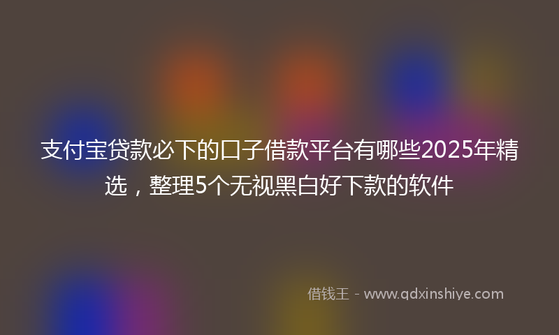 支付宝贷款必下的口子借款平台有哪些2025年精选，整理5个无视黑白好下款的软件