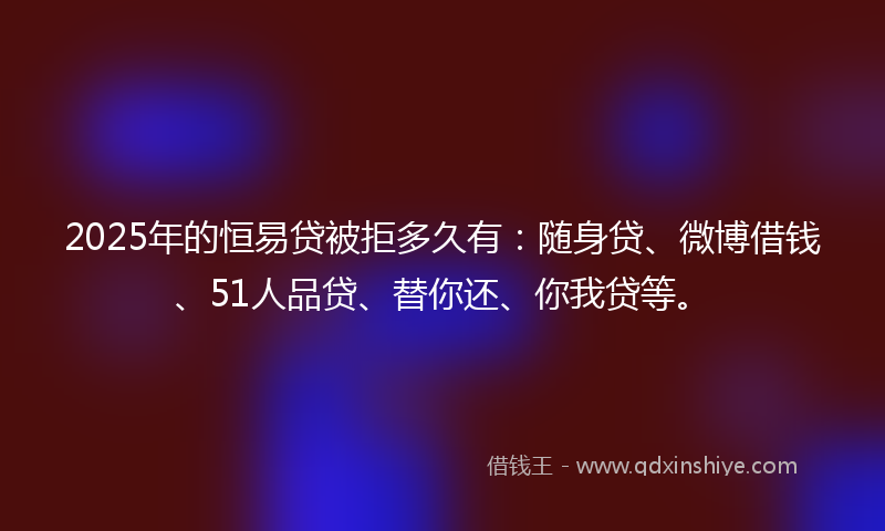 2025年的恒易贷被拒多久有：随身贷、微博借钱、51人品贷、替你还、你我贷等。