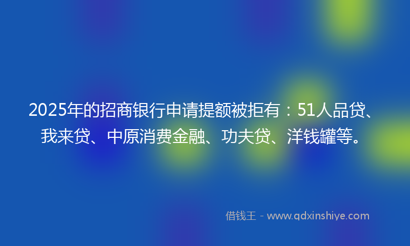 2025年的招商银行申请提额被拒有：51人品贷、我来贷、中原消费金融、功夫贷、洋钱罐等。