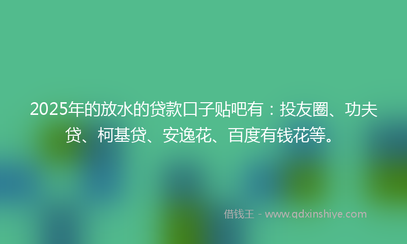 2025年的放水的贷款口子贴吧有：投友圈、功夫贷、柯基贷、安逸花、百度有钱花等。
