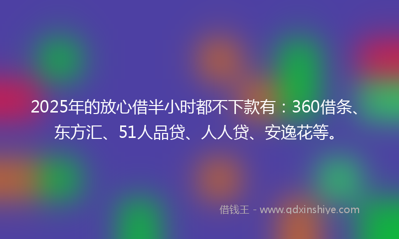 2025年的放心借半小时都不下款有：360借条、东方汇、51人品贷、人人贷、安逸花等。