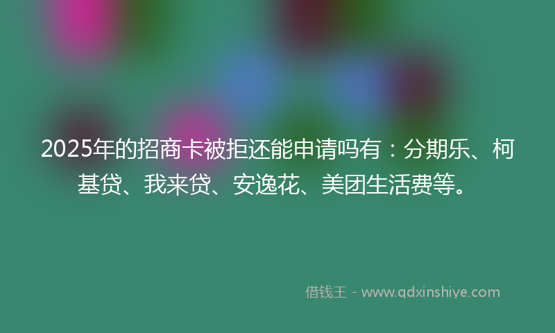 2025年的招商卡被拒还能申请吗有：分期乐、柯基贷、我来贷、安逸花、美团生活费等。