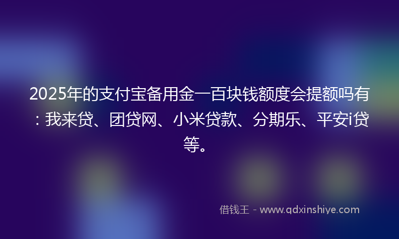2025年的支付宝备用金一百块钱额度会提额吗有：我来贷、团贷网、小米贷款、分期乐、平安i贷等。