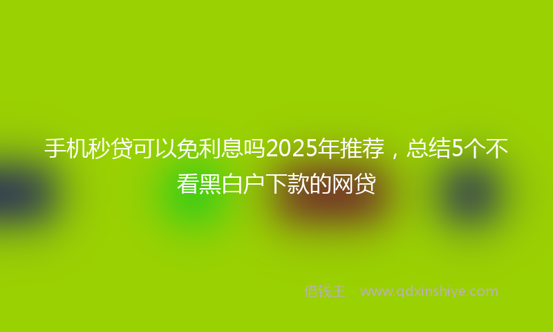 手机秒贷可以免利息吗2025年推荐，总结5个不看黑白户下款的网贷