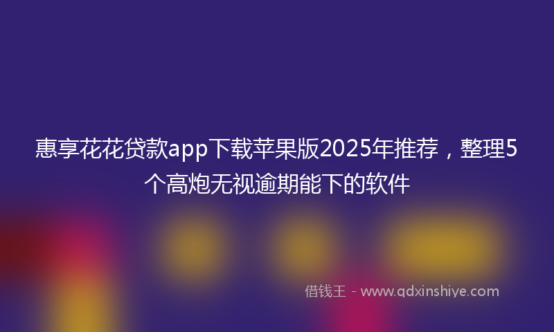 惠享花花贷款app下载苹果版2025年推荐，整理5个高炮无视逾期能下的软件