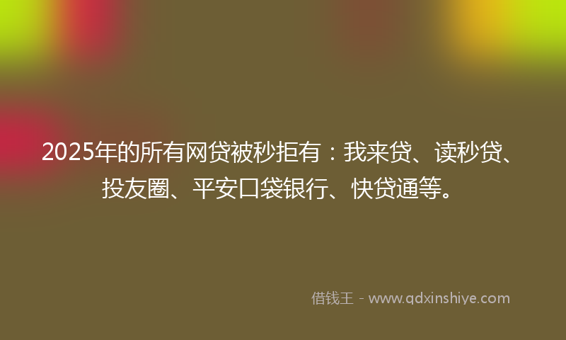 2025年的所有网贷被秒拒有：我来贷、读秒贷、投友圈、平安口袋银行、快贷通等。