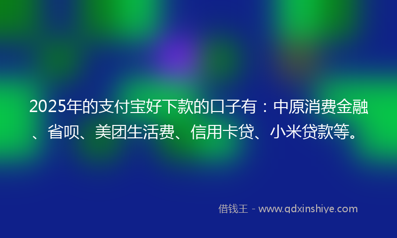 2025年的支付宝好下款的口子有：中原消费金融、省呗、美团生活费、信用卡贷、小米贷款等。