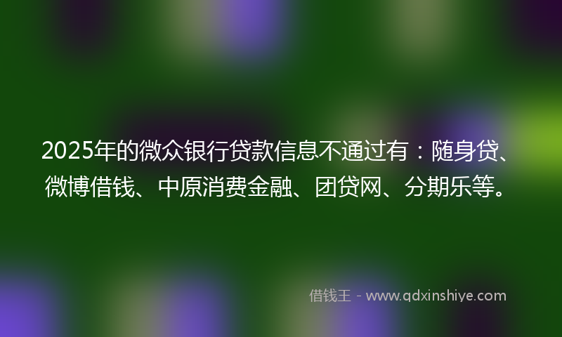 2025年的微众银行贷款信息不通过有：随身贷、微博借钱、中原消费金融、团贷网、分期乐等。