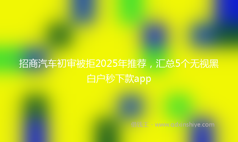 招商汽车初审被拒2025年推荐，汇总5个无视黑白户秒下款app