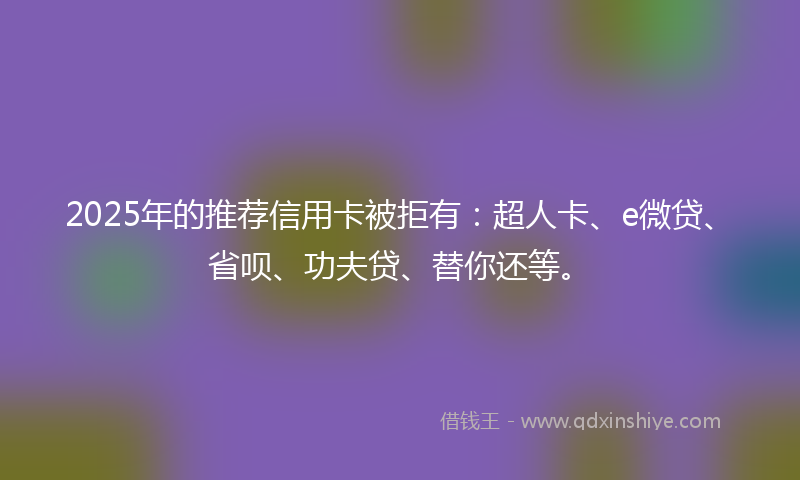 2025年的推荐信用卡被拒有：超人卡、e微贷、省呗、功夫贷、替你还等。