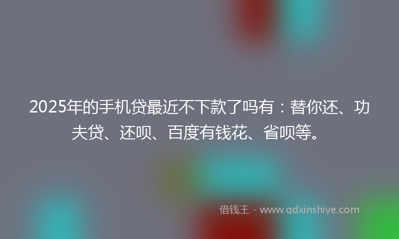 2025年的手机贷最近不下款了吗有：替你还、功夫贷、还呗、百度有钱花、省呗等。