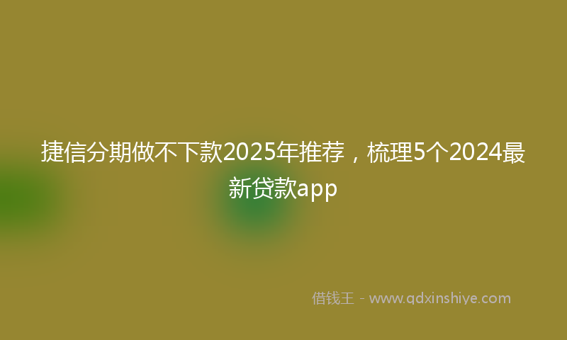 捷信分期做不下款2025年推荐，梳理5个2024最新贷款app