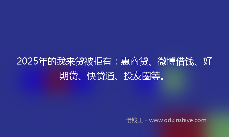2025年的我来贷被拒有：惠商贷、微博借钱、好期贷、快贷通、投友圈等。