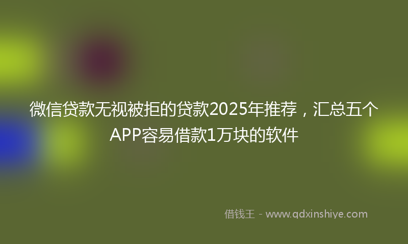 微信贷款无视被拒的贷款2025年推荐，汇总五个APP容易借款1万块的软件