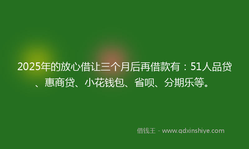 2025年的放心借让三个月后再借款有：51人品贷、惠商贷、小花钱包、省呗、分期乐等。