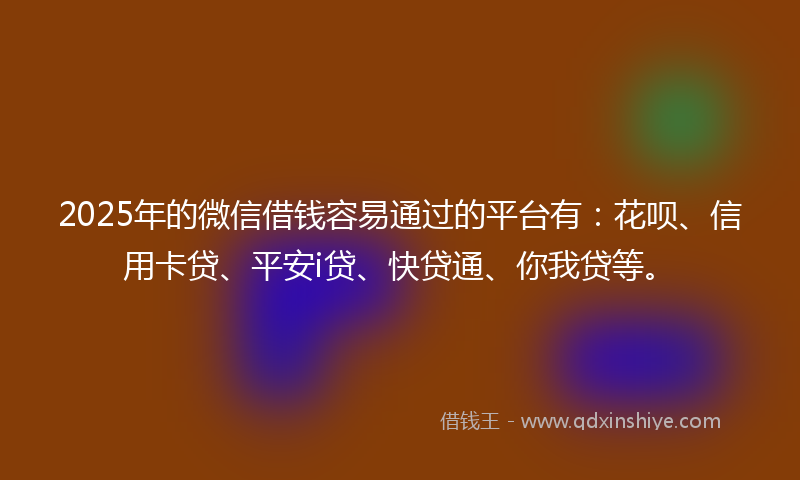 2025年的微信借钱容易通过的平台有：花呗、信用卡贷、平安i贷、快贷通、你我贷等。