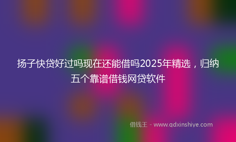 扬子快贷好过吗现在还能借吗2025年精选，归纳五个靠谱借钱网贷软件