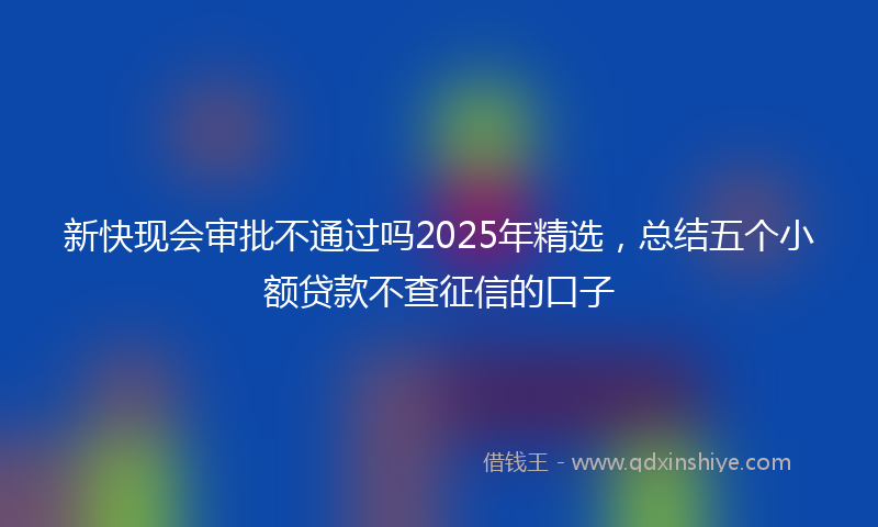 新快现会审批不通过吗2025年精选，总结五个小额贷款不查征信的口子