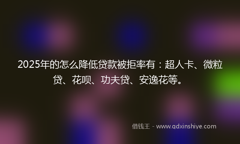 2025年的怎么降低贷款被拒率有：超人卡、微粒贷、花呗、功夫贷、安逸花等。