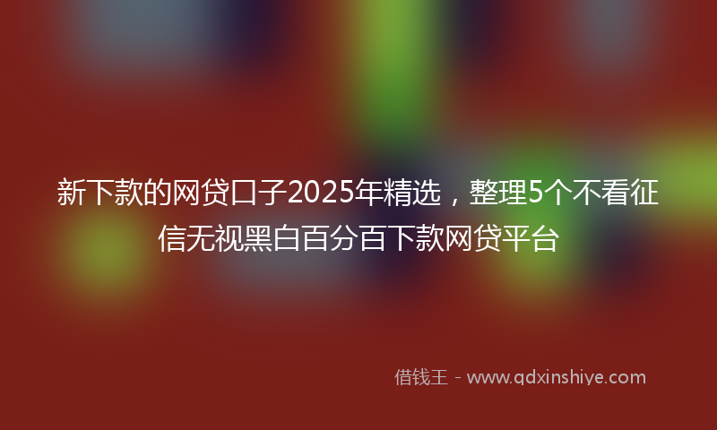 新下款的网贷口子2025年精选，整理5个不看征信无视黑白百分百下款网贷平台