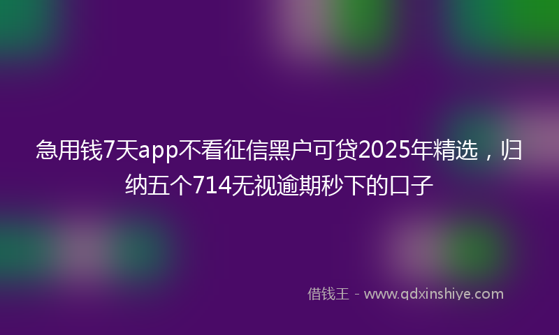 急用钱7天app不看征信黑户可贷2025年精选，归纳五个714无视逾期秒下的口子