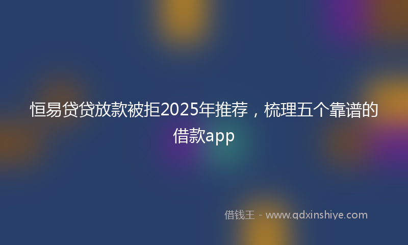 恒易贷贷放款被拒2025年推荐，梳理五个靠谱的借款app