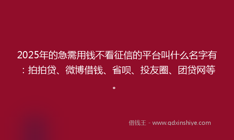 2025年的急需用钱不看征信的平台叫什么名字有：拍拍贷、微博借钱、省呗、投友圈、团贷网等。