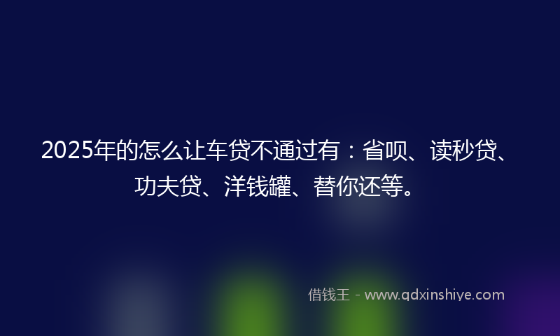 2025年的怎么让车贷不通过有：省呗、读秒贷、功夫贷、洋钱罐、替你还等。