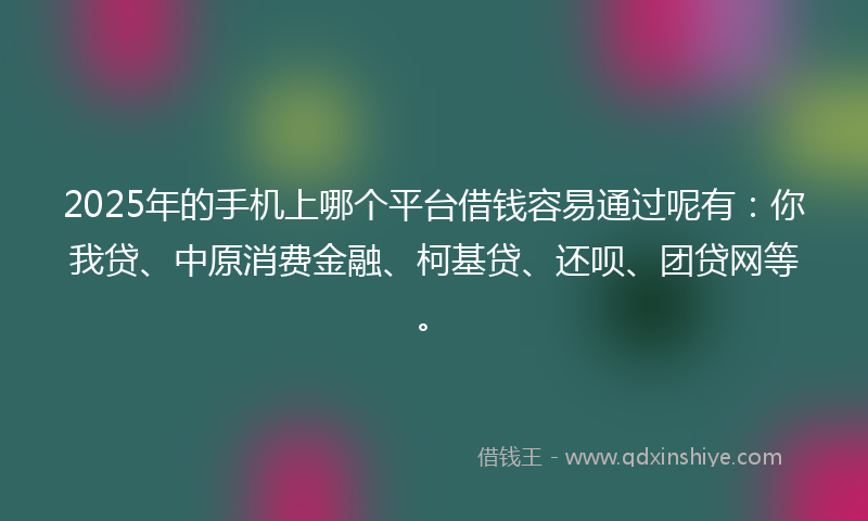2025年的手机上哪个平台借钱容易通过呢有：你我贷、中原消费金融、柯基贷、还呗、团贷网等。