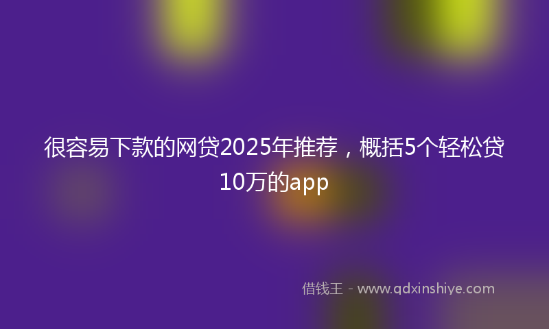 很容易下款的网贷2025年推荐，概括5个轻松贷10万的app