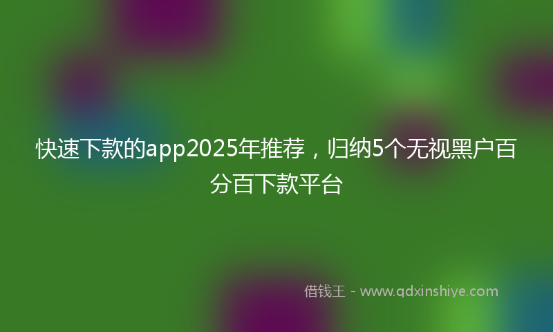 快速下款的app2025年推荐，归纳5个无视黑户百分百下款平台