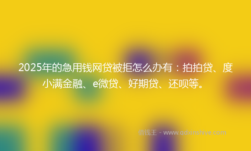 2025年的急用钱网贷被拒怎么办有：拍拍贷、度小满金融、e微贷、好期贷、还呗等。