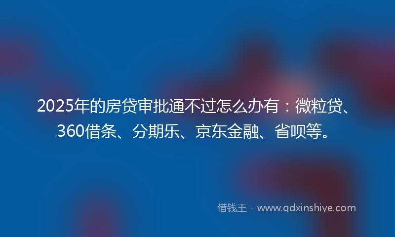 2025年的房贷审批通不过怎么办有：微粒贷、360借条、分期乐、京东金融、省呗等。