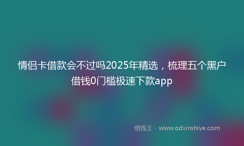 情侣卡借款会不过吗2025年精选，梳理五个黑户借钱0门槛极速下款app